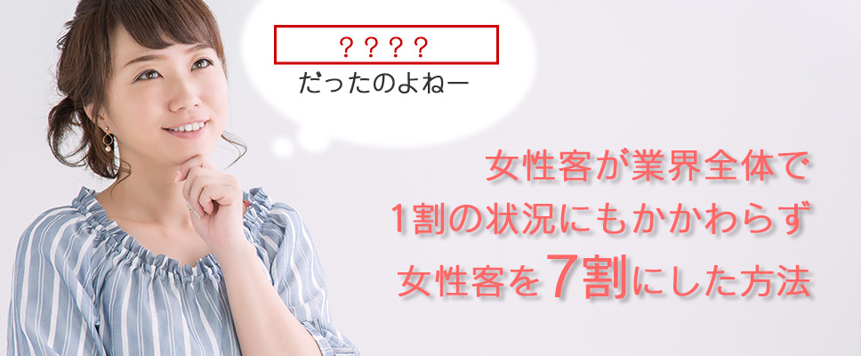 女性客が業界全体で1割の状況にもかかわらず女性客を7割にした方法